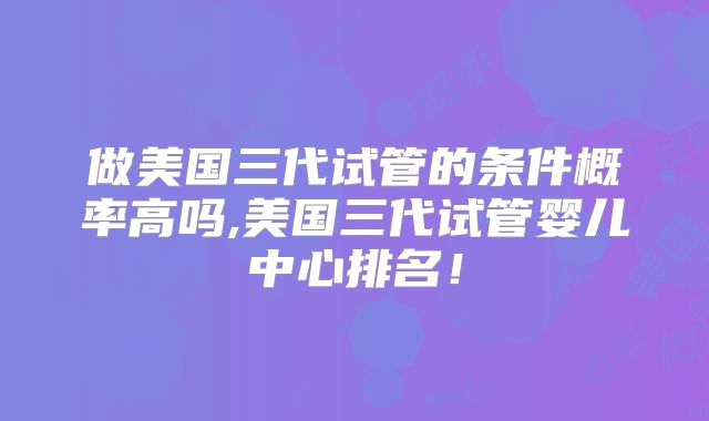 做美国三代试管的条件概率高吗,美国三代试管婴儿中心排名！