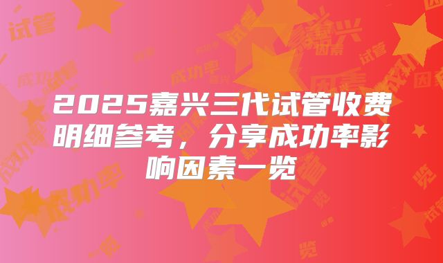 2025嘉兴三代试管收费明细参考，分享成功率影响因素一览