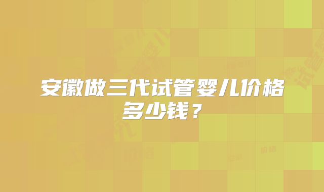 安徽做三代试管婴儿价格多少钱?