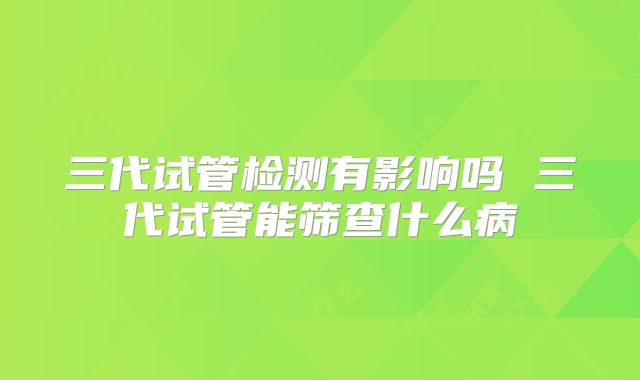 三代试管检测有影响吗 三代试管能筛查什么病