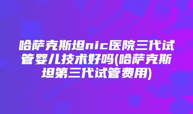 哈萨克斯坦nic医院三代试管婴儿技术好吗(哈萨克斯坦第三代试管费用)