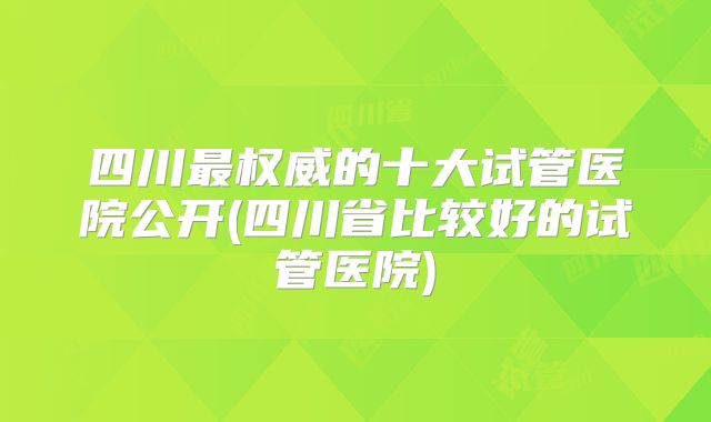 四川最权威的十大试管医院公开(四川省比较好的试管医院)