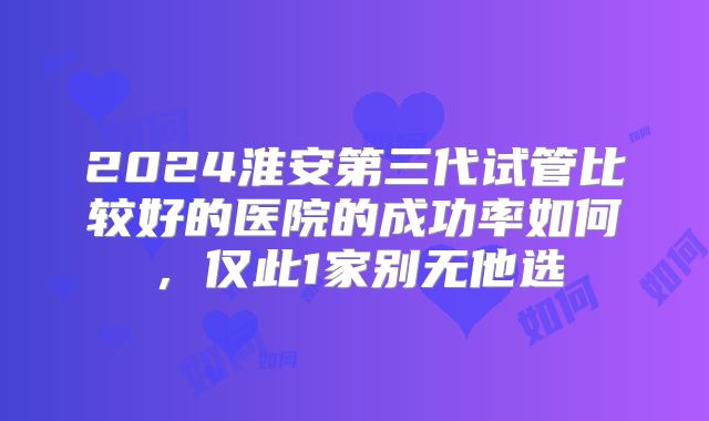 2024淮安第三代试管比较好的医院的成功率如何，仅此1家别无他选