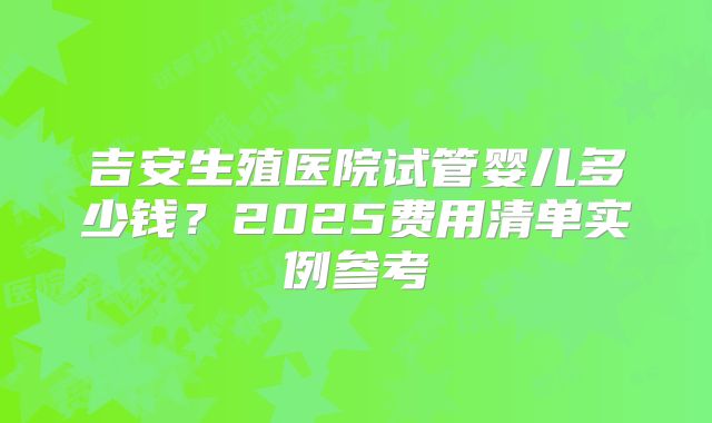 吉安生殖医院试管婴儿多少钱？2025费用清单实例参考