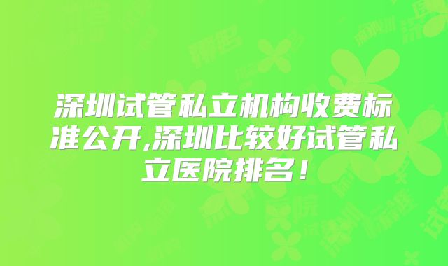 深圳试管私立机构收费标准公开,深圳比较好试管私立医院排名！