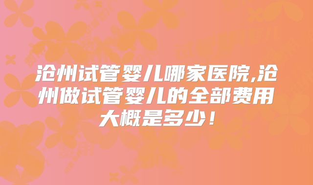 沧州试管婴儿哪家医院,沧州做试管婴儿的全部费用大概是多少!