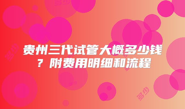 贵州三代试管大概多少钱？附费用明细和流程
