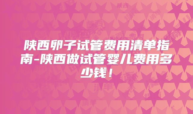陕西卵子试管费用清单指南-陕西做试管婴儿费用多少钱!