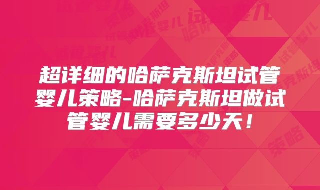 超详细的哈萨克斯坦试管婴儿策略-哈萨克斯坦做试管婴儿需要多少天！