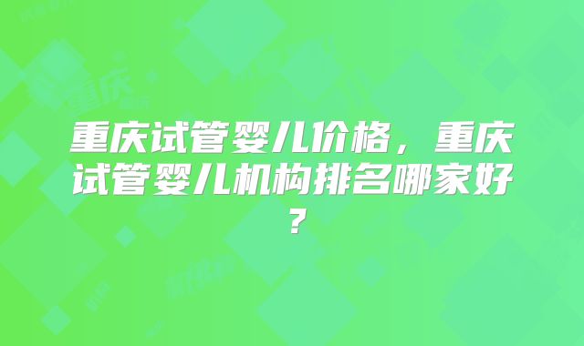 重庆试管婴儿价格,重庆试管婴儿机构排名哪家好?