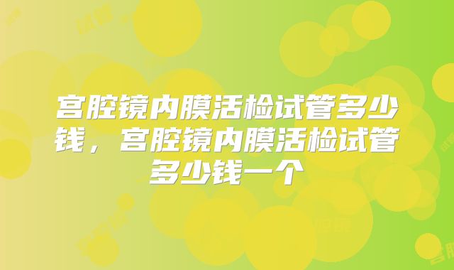 宫腔镜内膜活检试管多少钱,宫腔镜内膜活检试管多少钱一个