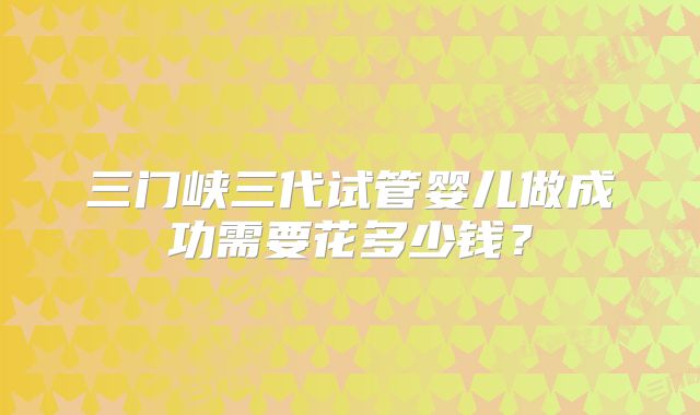 三门峡三代试管婴儿做成功需要花多少钱？