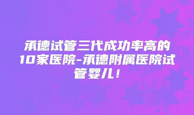 承德试管三代成功率高的10家医院-承德附属医院试管婴儿！