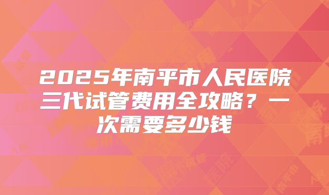 2025年南平市人民医院三代试管费用全攻略？一次需要多少钱