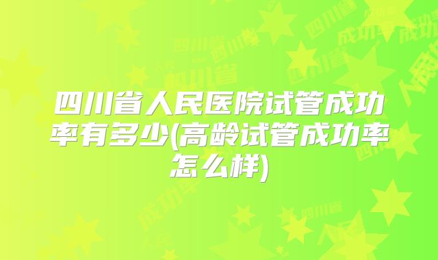 四川省人民医院试管成功率有多少(高龄试管成功率怎么样)