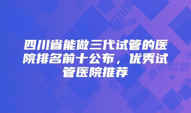 四川省能做三代试管的医院排名前十公布，优秀试管医院推荐