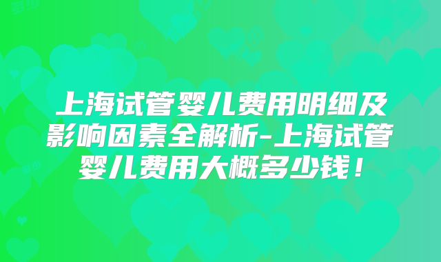 上海试管婴儿费用明细及影响因素全解析-上海试管婴儿费用大概多少钱！