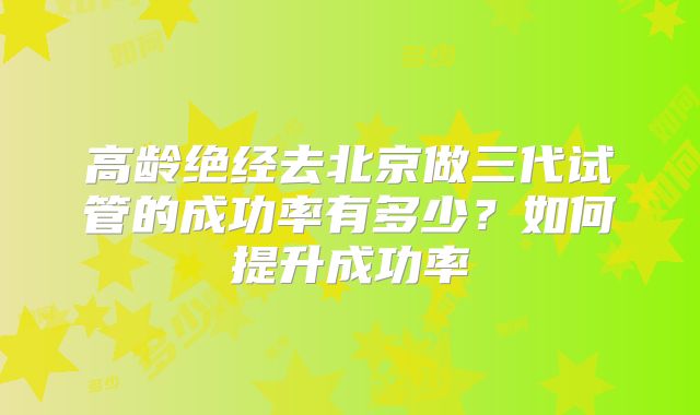 高龄绝经去北京做三代试管的成功率有多少?如何提升成功率