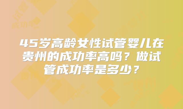 45岁高龄女性试管婴儿在贵州的成功率高吗？做试管成功率是多少？