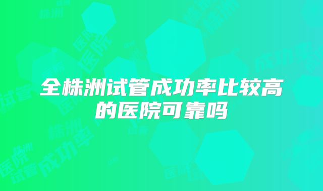 全株洲试管成功率比较高的医院可靠吗