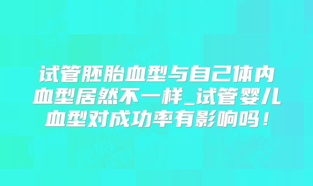 试管胚胎血型与自己体内血型居然不一样_试管婴儿血型对成功率有影响吗！