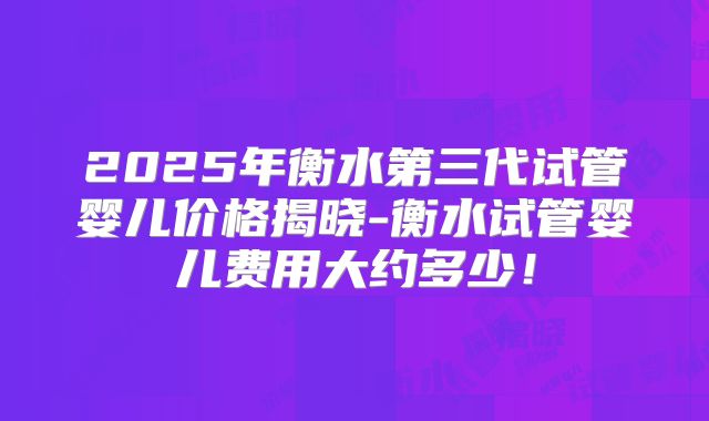 2025年衡水第三代试管婴儿价格揭晓-衡水试管婴儿费用大约多少！