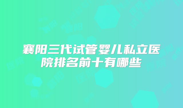襄阳三代试管婴儿私立医院排名前十有哪些