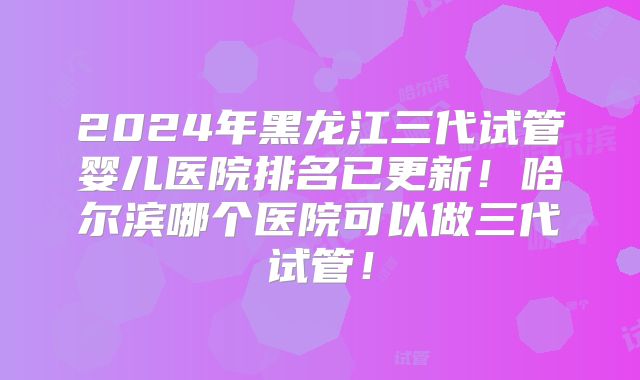 2024年黑龙江三代试管婴儿医院排名已更新!哈尔滨哪个医院可以做三代试管!