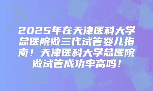 2025年在天津医科大学总医院做三代试管婴儿指南!天津医科大学总医院做试管成功率高吗!