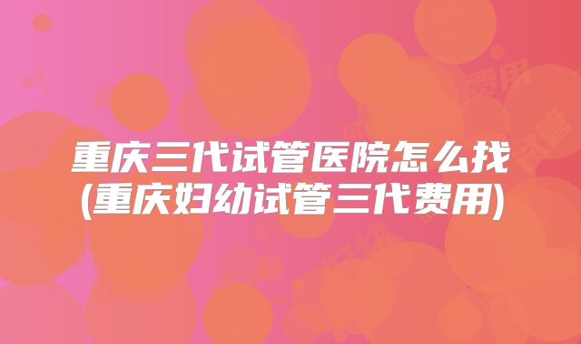 重庆三代试管医院怎么找(重庆妇幼试管三代费用)