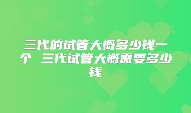三代的试管大概多少钱一个 三代试管大概需要多少钱