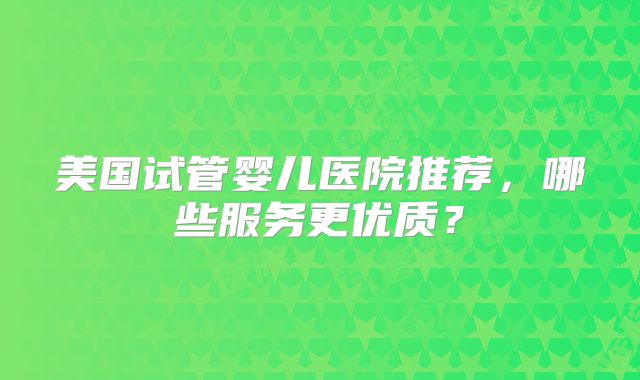美国试管婴儿医院推荐，哪些服务更优质？