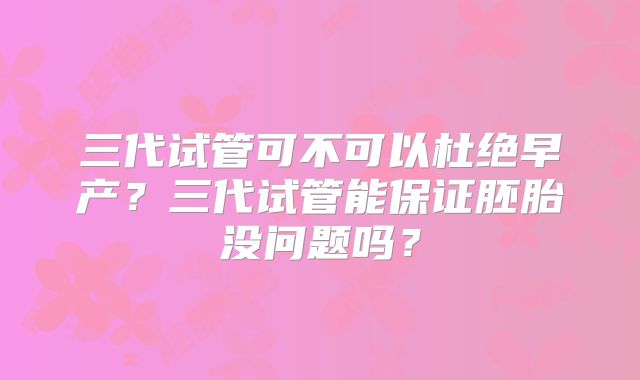 三代试管可不可以杜绝早产?三代试管能保证胚胎没问题吗?