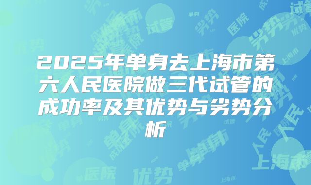 2025年单身去上海市第六人民医院做三代试管的成功率及其优势与劣势分析