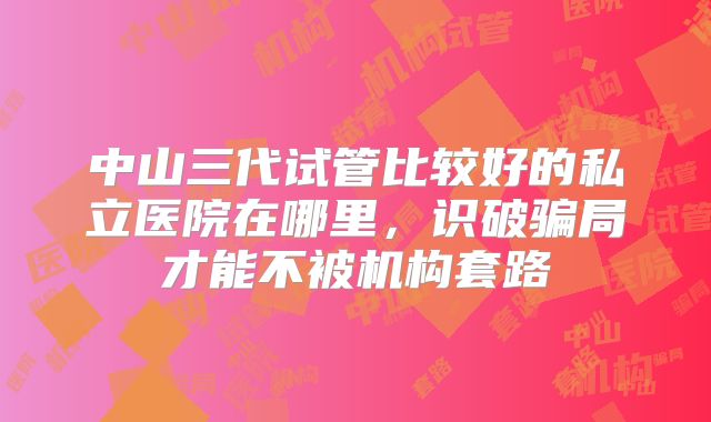 中山三代试管比较好的私立医院在哪里，识破骗局才能不被机构套路