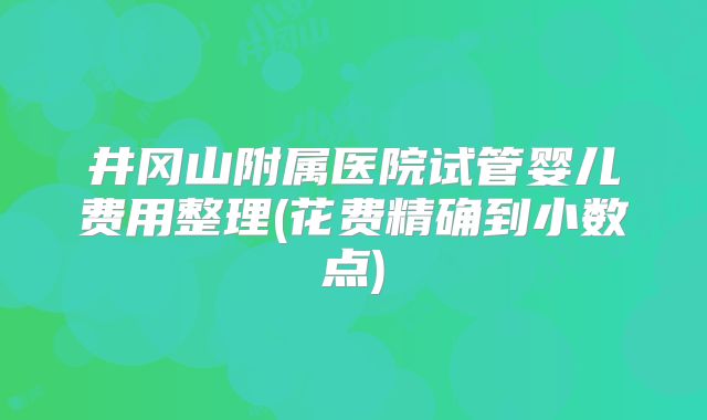 井冈山附属医院试管婴儿费用整理(花费精确到小数点)