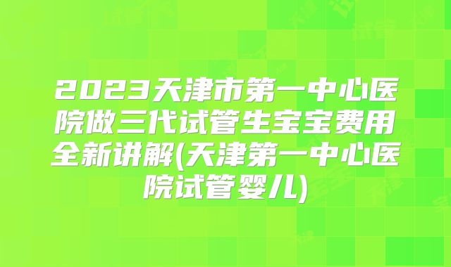 2023天津市第一中心医院做三代试管生宝宝费用全新讲解(天津第一中心医院试管婴儿)