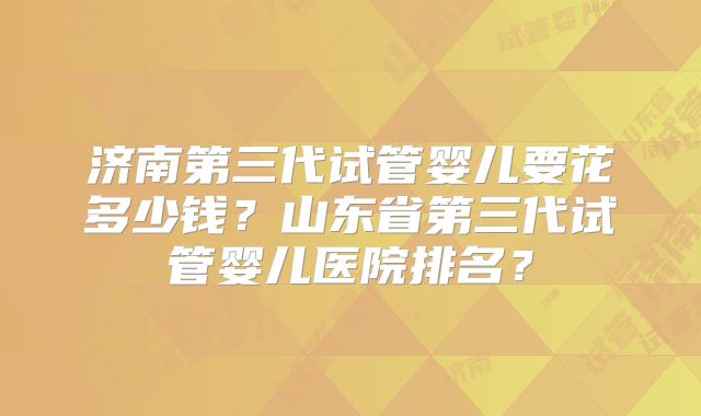 济南第三代试管婴儿要花多少钱？山东省第三代试管婴儿医院排名？