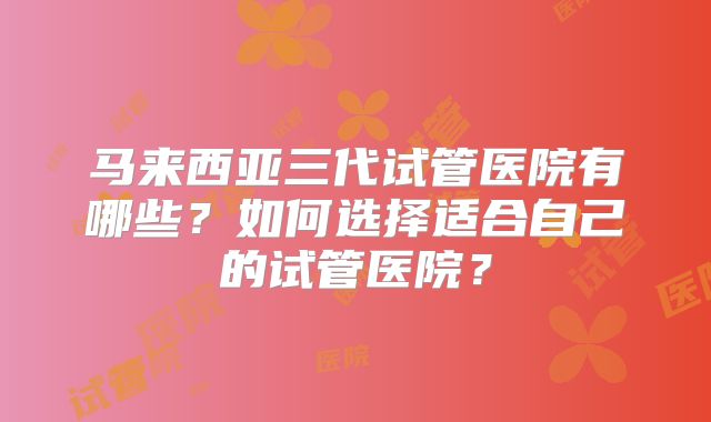 马来西亚三代试管医院有哪些？如何选择适合自己的试管医院？