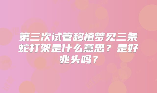 第三次试管移植梦见三条蛇打架是什么意思?是好兆头吗?