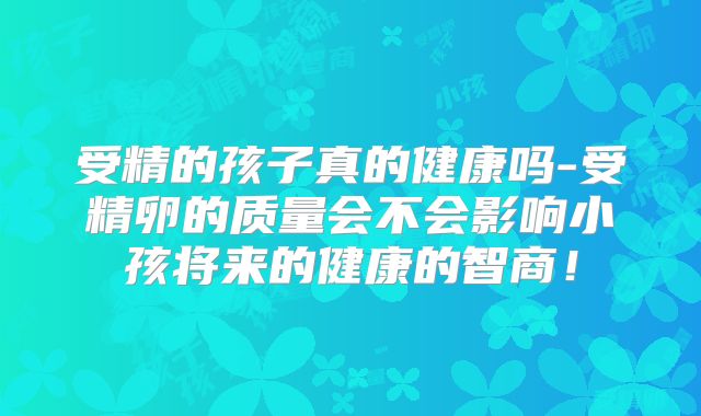 受精的孩子真的健康吗-受精卵的质量会不会影响小孩将来的健康的智商!