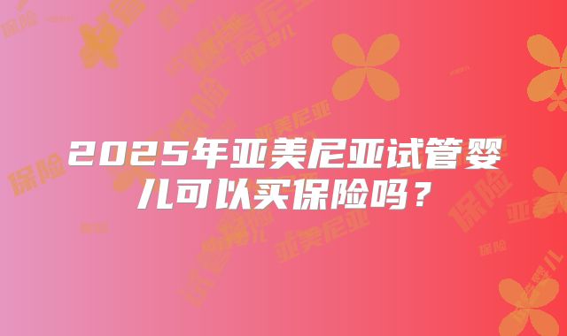 2025年亚美尼亚试管婴儿可以买保险吗？