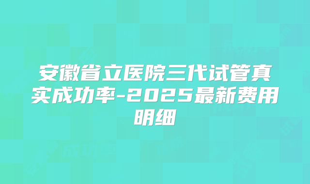安徽省立医院三代试管真实成功率-2025最新费用明细