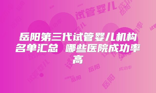 岳阳第三代试管婴儿机构名单汇总 哪些医院成功率高