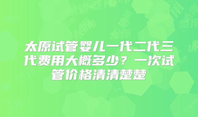 太原试管婴儿一代二代三代费用大概多少?一次试管价格清清楚楚