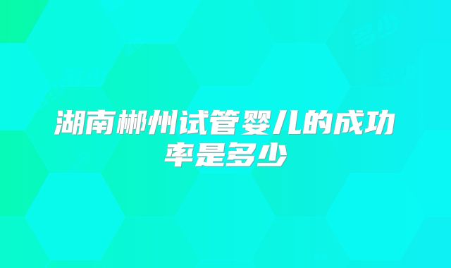 湖南郴州试管婴儿的成功率是多少