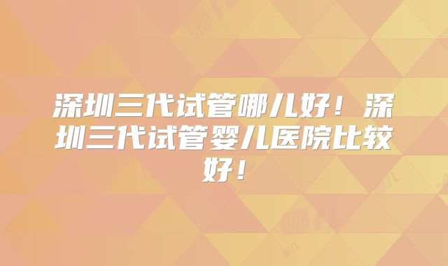 深圳三代试管哪儿好！深圳三代试管婴儿医院比较好！