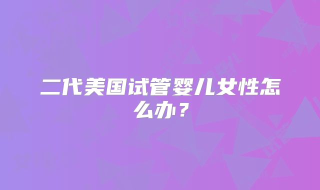 二代美国试管婴儿女性怎么办？