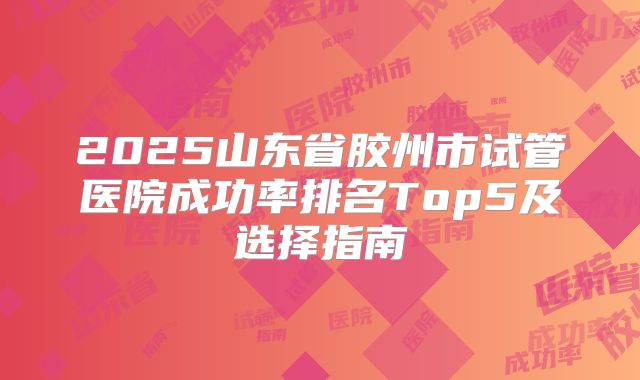 2025山东省胶州市试管医院成功率排名Top5及选择指南