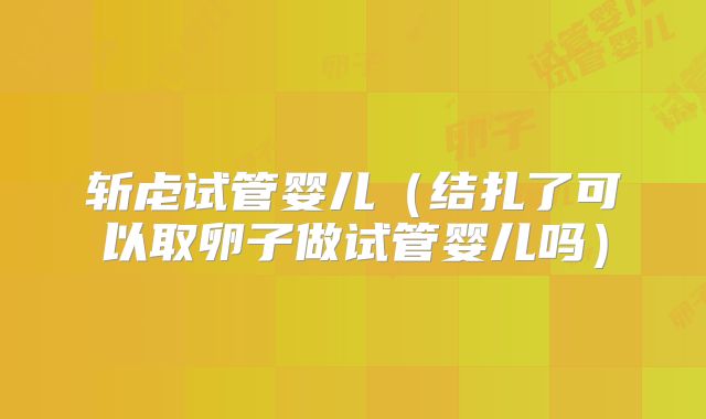 斩虍试管婴儿（结扎了可以取卵子做试管婴儿吗）